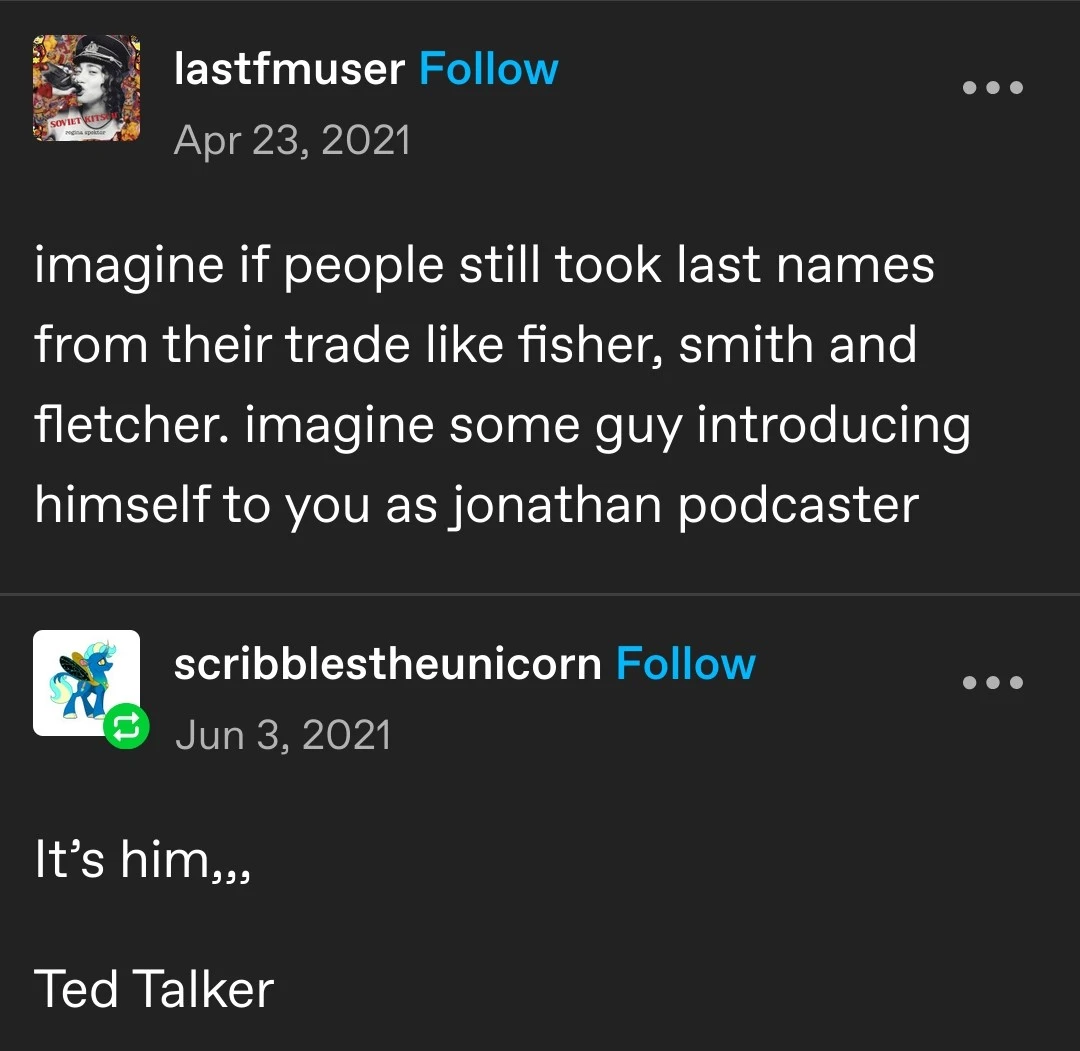 lastfmuser   imagine if people still took last names from their trade like fisher, smith and fletcher. imagine some guy introducing himself to you as jonathan podcaster   scribblestheunicorn   It’s him,,,  Ted Talker