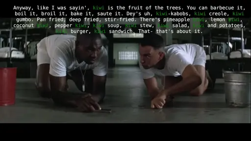 Forest gump and buba in their army barracks scrubbing the floor with tooth brushes. Buba is doing his shrimp speech. I have replace shrimp with kiwi. Original speech "Anyway, like I was sayin', shrimp is the fruit of the sea. You can barbecue it, boil it, broil it, bake it, saute it. Dey's uh, shrimp-kabobs, shrimp creole, shrimp gumbo. Pan fried, deep fried, stir-fried. There's pineapple shrimp, lemon shrimp, coconut shrimp, pepper shrimp, shrimp soup, shrimp stew, shrimp salad, shrimp and potatoes, shrimp burger, shrimp sandwich. That- that's about it."